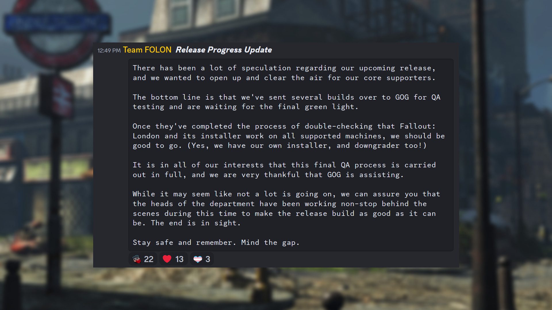 Aggiornamento di Fallout London dal team FOLON: "Ci sono state molte speculazioni sulla nostra prossima uscita e volevamo aprire le cose e chiarire le cose per i nostri principali sostenitori.  La conclusione è che abbiamo inviato diverse versioni a GOG per i test di QA e stiamo aspettando il via libera finale.  Una volta completato il doppio controllo che Fallout: London funzioni e sia installato su tutti i dispositivi supportati, dovremmo essere pronti a partire.  (Sì, abbiamo il nostro programma di installazione e anche un programma di downgrade!) È nel nostro interesse che questo processo finale di QA sia completamente implementato e siamo molto grati a GOG per il loro aiuto.  E anche se può sembrare che non stia succedendo molto, possiamo assicurarti che i capi dipartimento hanno lavorato senza sosta dietro le quinte durante questo periodo per rendere il rilascio il migliore possibile.  La fine è vicina.  Stai al sicuro e ricorda.  Presta attenzione al divario."